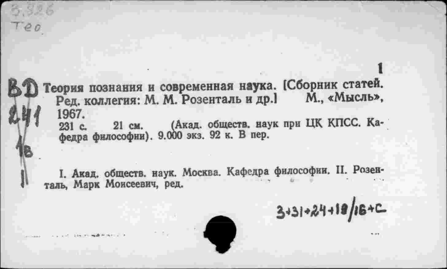 ﻿■б О
1
Теория познания и современная наука. [Сборник статей.
Ред. коллегия: М. М. Розенталь и др.1 М., «Мысль>, И/ 1967.
7 ’	231 с. 21 см. (Акад, обществ, наук при ЦК КПСС. Ка-
I федра философии). 9.000 экз. 92 к. В пер.
I. Акад, обществ, наук. Москва. Кафедра философии. II. Розенталь, Марк Моисеевич, ред.	•
